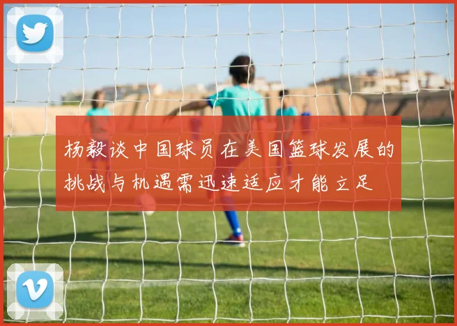 杨毅谈中国球员在美国篮球发展的挑战与机遇需迅速适应才能立足