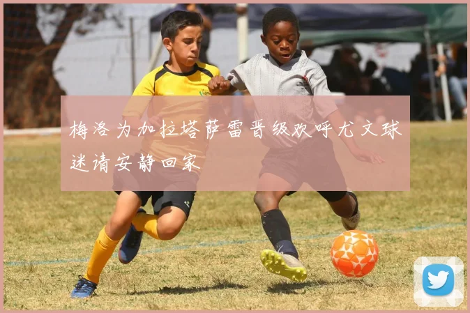 梅洛为加拉塔萨雷晋级欢呼尤文球迷请安静回家