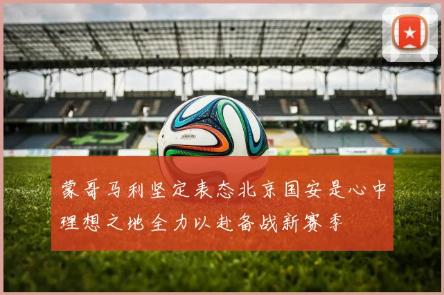 蒙哥马利坚定表态北京国安是心中理想之地全力以赴备战新赛季