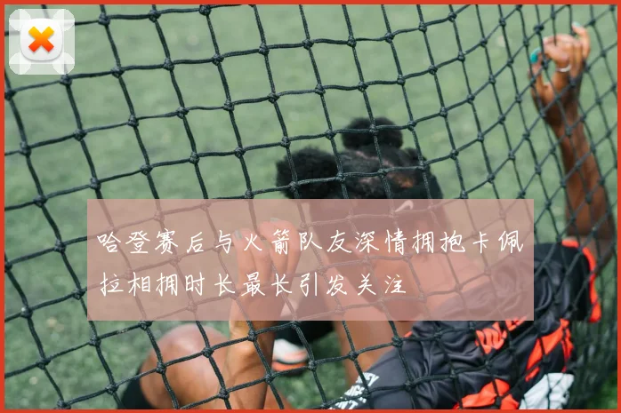 哈登赛后与火箭队友深情拥抱卡佩拉相拥时长最长引发关注