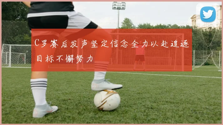 C罗赛后发声坚定信念全力以赴追逐目标不懈努力