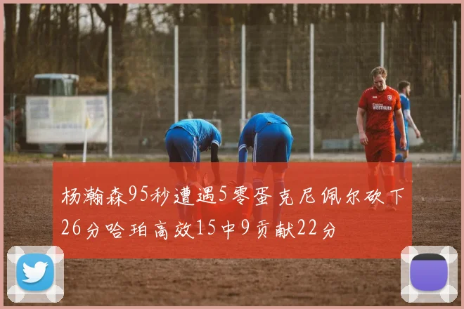 杨瀚森95秒遭遇5零蛋克尼佩尔砍下26分哈珀高效15中9贡献22分