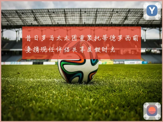 昔日罗马太太团重聚托蒂德罗西前妻携现任伴侣共享度假时光