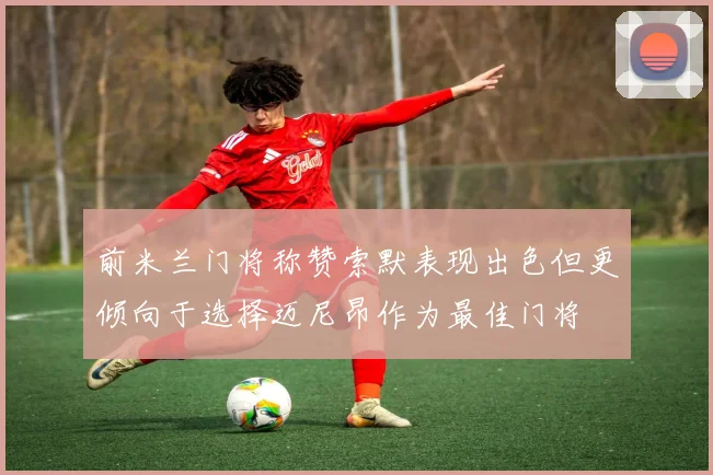 前米兰门将称赞索默表现出色但更倾向于选择迈尼昂作为最佳门将
