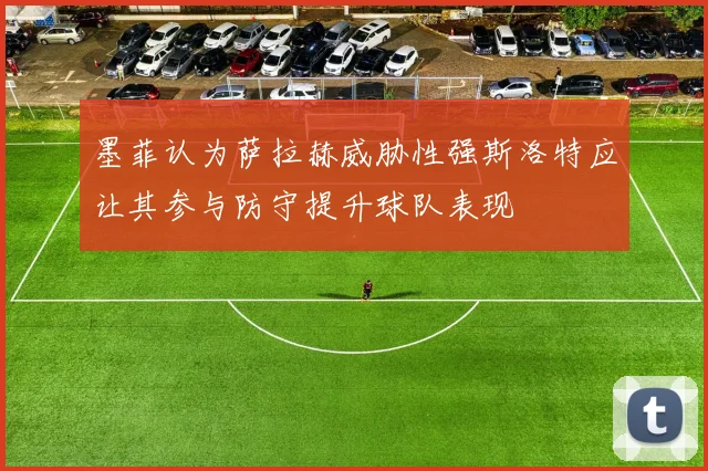 墨菲认为萨拉赫威胁性强斯洛特应让其参与防守提升球队表现