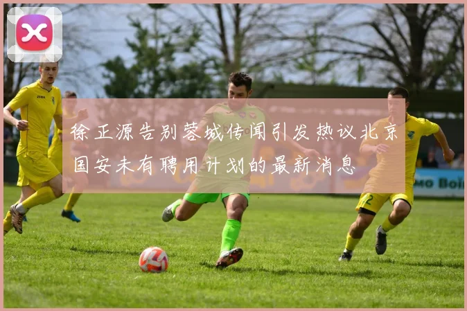 徐正源告别蓉城传闻引发热议北京国安未有聘用计划的最新消息