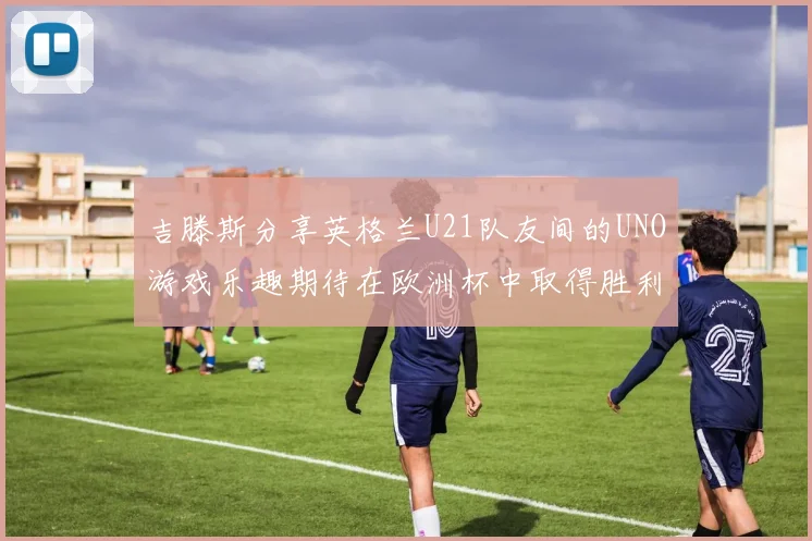 吉滕斯分享英格兰U21队友间的UNO游戏乐趣期待在欧洲杯中取得胜利