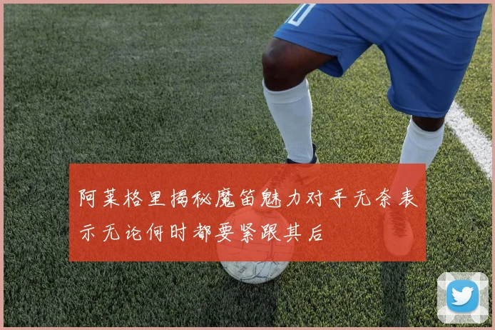 阿莱格里揭秘魔笛魅力对手无奈表示无论何时都要紧跟其后