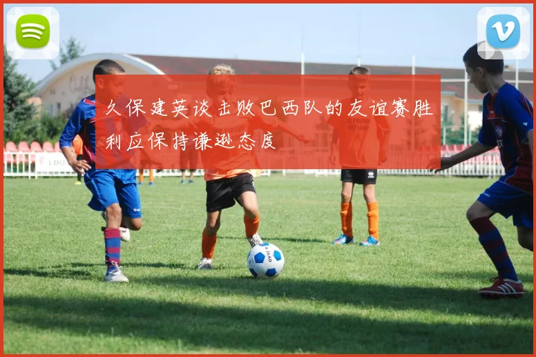 久保建英谈击败巴西队的友谊赛胜利应保持谦逊态度