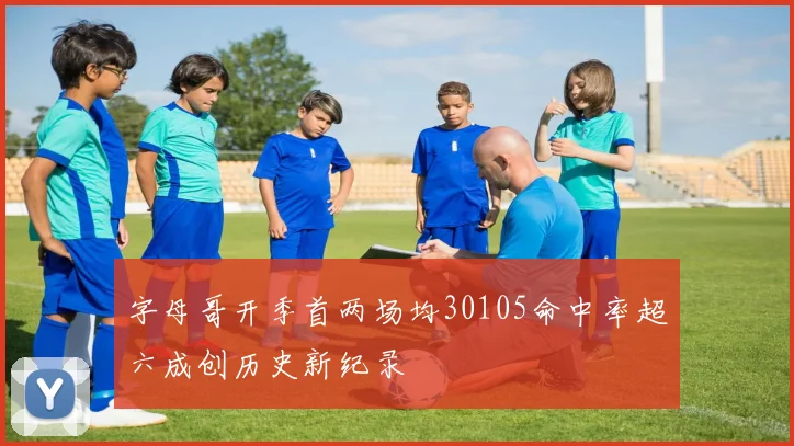 字母哥开季首两场均30105命中率超六成创历史新纪录
