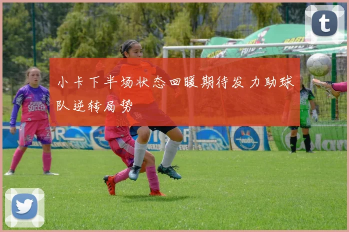 小卡下半场状态回暖期待发力助球队逆转局势