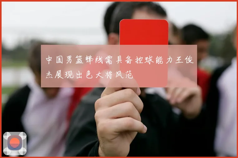 中国男篮锋线需具备控球能力王俊杰展现出色大将风范
