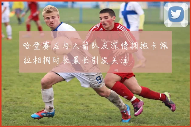 哈登赛后与火箭队友深情拥抱卡佩拉相拥时长最长引发关注