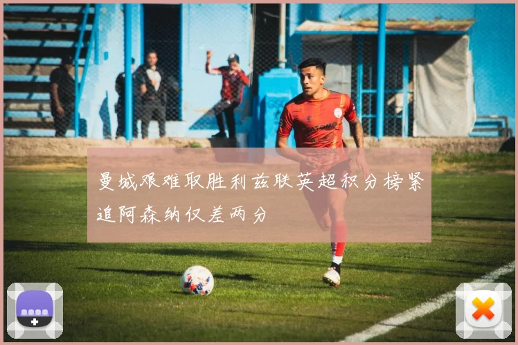 曼城艰难取胜利兹联英超积分榜紧追阿森纳仅差两分