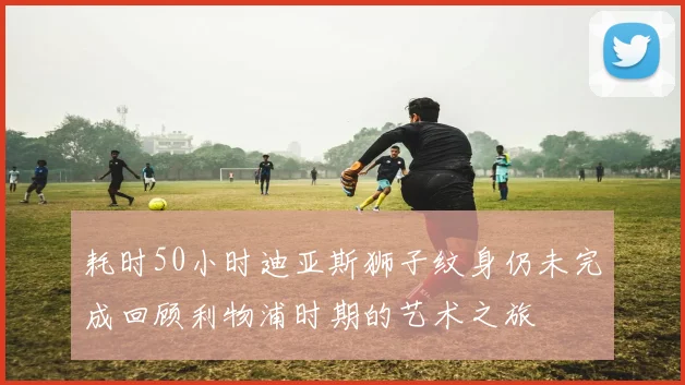 耗时50小时迪亚斯狮子纹身仍未完成回顾利物浦时期的艺术之旅