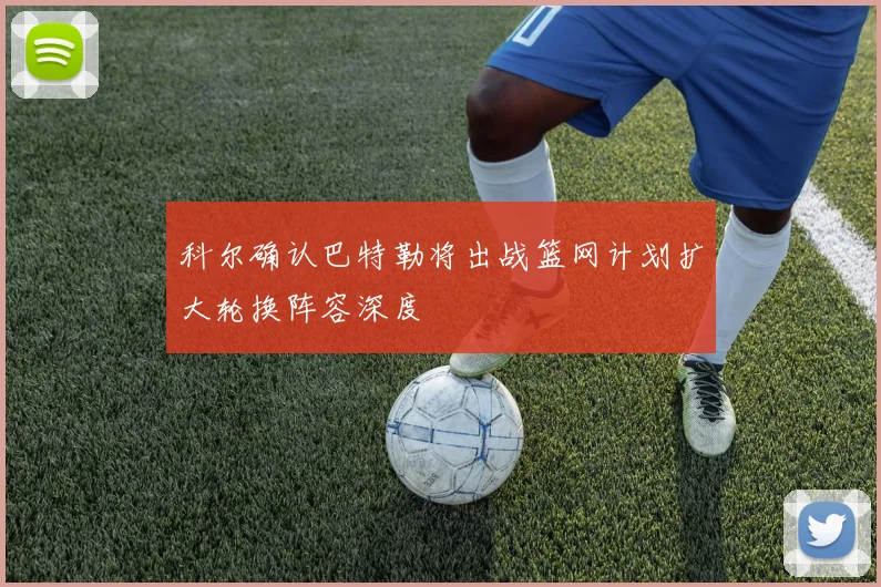 科尔确认巴特勒将出战篮网计划扩大轮换阵容深度