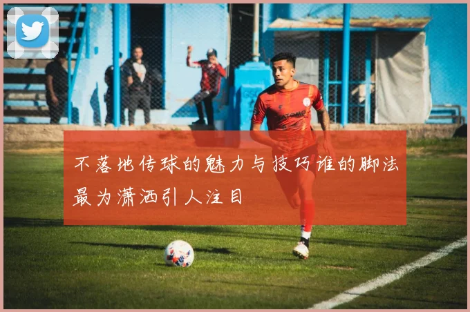 不落地传球的魅力与技巧谁的脚法最为潇洒引人注目
