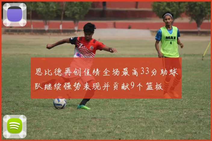 恩比德再创佳绩全场最高33分助球队继续强势表现并贡献9个篮板