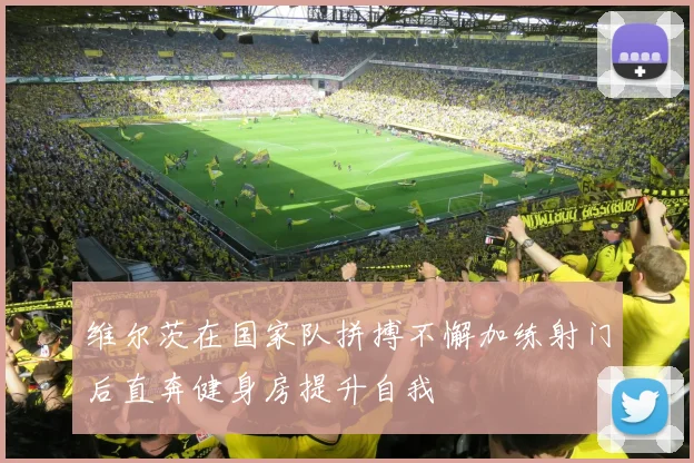 维尔茨在国家队拼搏不懈加练射门后直奔健身房提升自我