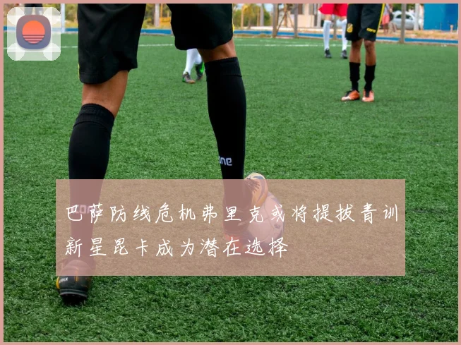 巴萨防线危机弗里克或将提拔青训新星昆卡成为潜在选择