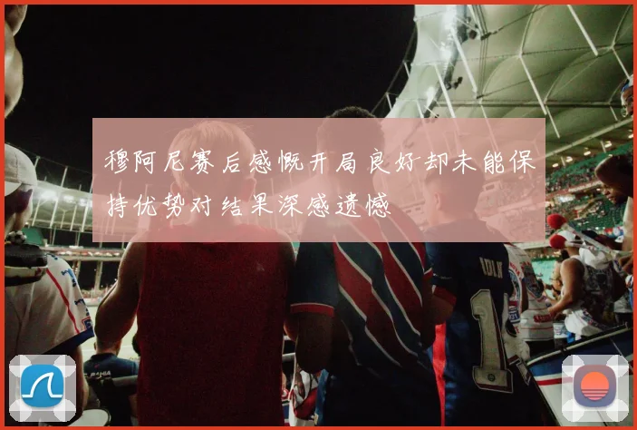 穆阿尼赛后感慨开局良好却未能保持优势对结果深感遗憾