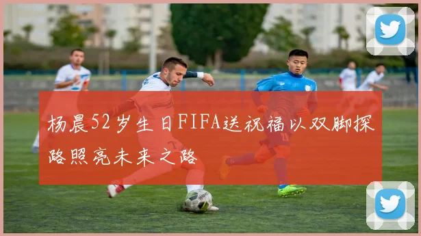 杨晨52岁生日FIFA送祝福以双脚探路照亮未来之路